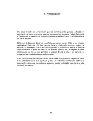13
1. INTRODUCCIÓN
Una base de datos es un “almacén” que nos permite guardar grandes cantidades de
información de forma organizada para que luego podamos encontrar y utilizar fácilmente.
A continuación te presentamos una guía que te explicará el concepto y características de
las bases de datos.
El término de bases de datos fue escuchado por primera vez en 1963, en un simposio
celebrado en California, USA. Una base de datos se puede definir como un conjunto de
información relacionada que se encuentra agrupada o estructurada. Desde el punto de
vista informático, la base de datos es un sistema formado por un conjunto de datos
almacenados en discos que permiten el acceso directo a ellos y un conjunto de
programas que manipulen ese conjunto de datos.
Cada base de datos se compone de una o más tablas que guarda un conjunto de datos.
Cada tabla tiene una o más columnas y filas. Las columnas guardan una parte de la
información sobre cada elemento que queramos guardar en la tabla, cada fila de la tabla
conforma un registro.
 