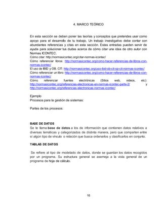 16
4. MARCO TEÓRICO
En esta sección se deben poner las teorías y conceptos que pretendes usar como
apoyo para el desarrollo de tu trabajo. Un trabajo investigativo debe contar con
abundantes referencias y citas en esta sección. Estas entradas pueden servir de
ayuda para solucionar tus dudas acerca de cómo citar una idea de otro autor con
Normas ICONTEC.
Cómo citar: http://normasicontec.org/citar-normas-icontec/
Cómo referenciar libros: http://normasicontec.org/como-hacer-referencias-de-libros-con-
normas-icontec/
El uso de IBID y OB. CIT: http://normasicontec.org/uso-ibid-ob-cit-op-cit-normas-icontec/
Cómo referenciar un libro: http://normasicontec.org/como-hacer-referencias-de-libros-con-
normas-icontec/
Cómo referenciar fuentes electrónicas (Sitios web, videos, etc):
http://normasicontec.org/referencias-electronicas-en-normas-icontec-parte-2/ y
http://normasicontec.org/referencias-electronicas-normas-icontec/
Ejemplo
Procesos para la gestión de sistemas:
Partes de los procesos:
BASE DE DATOS
Se le llama base de datos a los de información que contienen datos relativos a
diversas temáticas y categorizados de distinta manera, pero que comparten entre
sí algún tipo de vínculo o relación que busca ordenarlos y clasificarlos en conjunto.
TABLAS DE DATOS
Se refiere al tipo de modelado de datos, donde se guardan los datos recogidos
por un programa. Su estructura general se asemeja a la vista general de un
programa de hoja de cálculo.
 