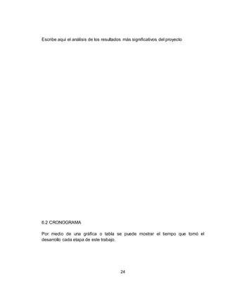 24
Escribe aquí el análisis de los resultados más significativos del proyecto
6.2 CRONOGRAMA
Por medio de una gráfica o tabla se puede mostrar el tiempo que tomó el
desarrollo cada etapa de este trabajo.
 