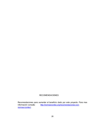 26
RECOMENDACIONES
Recomendaciones para aumentar el beneficio dado por este proyecto. Para mas
información consulta: http://normasicontec.org/recomendaciones-con-
normas-icontec/.
 