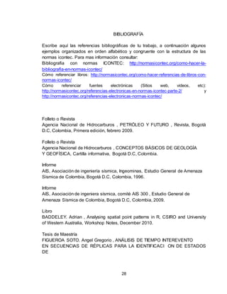 28
BIBLIOGRAFÍA
Escribe aquí las referencias bibliográficas de tu trabajo, a continuación algunos
ejemplos organizados en orden alfabético y congruente con la estructura de las
normas icontec. Para mas información consultar:
Bibliografia con normas ICONTEC: http://normasicontec.org/como-hacer-la-
bibliografia-en-normas-icontec/
Cómo referenciar libros: http://normasicontec.org/como-hacer-referencias-de-libros-con-
normas-icontec/
Cómo referenciar fuentes electrónicas (Sitios web, videos, etc):
http://normasicontec.org/referencias-electronicas-en-normas-icontec-parte-2/ y
http://normasicontec.org/referencias-electronicas-normas-icontec/
Folleto o Revista
Agencia Nacional de Hidrocarburos , PETRÓLEO Y FUTURO , Revista, Bogotá
D.C, Colombia, Primera edición, febrero 2009.
Folleto o Revista
Agencia Nacional de Hidrocarburos , CONCEPTOS BÁSICOS DE GEOLOGÍA
Y GEOFÍSICA, Cartilla informativa, Bogotá D.C, Colombia.
Informe
AIS, Asociación de ingeniería sísmica, Ingeominas, Estudio General de Amenaza
Sísmica de Colombia, Bogotá D.C, Colombia, 1996.
Informe
AIS, Asociación de ingeniera sísmica, comité AIS 300 , Estudio General de
Amenaza Sísmica de Colombia, Bogotá D.C, Colombia, 2009.
Libro
BADDELEY. Adrian , Analysing spatial point patterns in R, CSIRO and University
of Western Australia, Workshop Notes, December 2010.
Tesis de Maestría
FIGUEROA SOTO. Angel Gregorio , ANÁLISIS DE TIEMPO INTEREVENTO
EN SECUENCIAS DE RÉPLICAS PARA LA IDENTIFICACI ON DE ESTADOS
DE
 