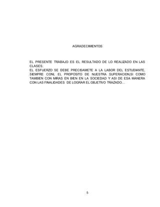 5
AGRADECIMIENTOS
EL PRESENTE TRABAJO ES EL RESULTADO DE LO REALIZADO EN LAS
CLASES.
EL ESFUERZO SE DEBE PRECISAMETE A LA LABOR DEL ESTUDIANTE,
SIEMPRE CONL EL PROPOSITO DE NUESTRA SUPERACION,SI COMO
TAMBIEN CON MIRAS EN BIEN EN LA SOCIEDAD Y ASI DE ESA MANERA
CON LAS FINALIDADES DE LOGRAR EL OBJETIVO TRAZADO…
 