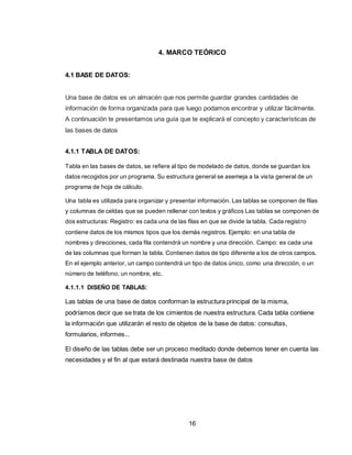 16
4. MARCO TEÓRICO
4.1 BASE DE DATOS:
Una base de datos es un almacén que nos permite guardar grandes cantidades de
información de forma organizada para que luego podamos encontrar y utilizar fácilmente.
A continuación te presentamos una guía que te explicará el concepto y características de
las bases de datos
4.1.1 TABLA DE DATOS:
Tabla en las bases de datos, se refiere al tipo de modelado de datos, donde se guardan los
datos recogidos por un programa. Su estructura general se asemeja a la vista general de un
programa de hoja de cálculo.
Una tabla es utilizada para organizar y presentar información. Las tablas se componen de filas
y columnas de celdas que se pueden rellenar con textos y gráficos Las tablas se componen de
dos estructuras: Registro: es cada una de las filas en que se divide la tabla. Cada registro
contiene datos de los mismos tipos que los demás registros. Ejemplo: en una tabla de
nombres y direcciones, cada fila contendrá un nombre y una dirección. Campo: es cada una
de las columnas que forman la tabla. Contienen datos de tipo diferente a los de otros campos.
En el ejemplo anterior, un campo contendrá un tipo de datos único, como una dirección, o un
número de teléfono, un nombre, etc.
4.1.1.1 DISEÑO DE TABLAS:
Las tablas de una base de datos conforman la estructura principal de la misma,
podríamos decir que se trata de los cimientos de nuestra estructura. Cada tabla contiene
la información que utilizarán el resto de objetos de la base de datos: consultas,
formularios, informes...
El diseño de las tablas debe ser un proceso meditado donde debemos tener en cuenta las
necesidades y el fin al que estará destinada nuestra base de datos
 