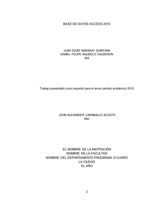 2
BASE DE DATOS ACCESS 2010
JUAN DAVID NARANJO QUINTANA
DANIEL FELIPE AGUDELO CALDERON
904
Trabajo presentado como requisito para el tercer periodo académico 2015
JOHN ALEXANDER CARABALLO ACOSTA
Msc
EL NOMBRE DE LA INSTITUCIÓN
NOMBRE DE LA FACULTAD
NOMBRE DEL DEPARTAMENTO PROGRAMA O CURSO
LA CIUDAD
EL AÑO
 