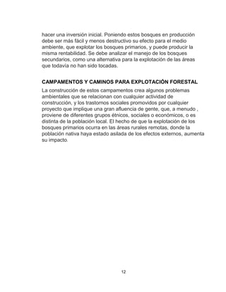 12
hacer una inversión inicial. Poniendo estos bosques en producción
debe ser más fácil y menos destructivo su efecto para el medio
ambiente, que explotar los bosques primarios, y puede producir la
misma rentabilidad. Se debe analizar el manejo de los bosques
secundarios, como una alternativa para la explotación de las áreas
que todavía no han sido tocadas.
CAMPAMENTOS Y CAMINOS PARA EXPLOTACIÓN FORESTAL
La construcción de estos campamentos crea algunos problemas
ambientales que se relacionan con cualquier actividad de
construcción, y los trastornos sociales promovidos por cualquier
proyecto que implique una gran afluencia de gente, que, a menudo ,
proviene de diferentes grupos étnicos, sociales o económicos, o es
distinta de la población local. El hecho de que la explotación de los
bosques primarios ocurra en las áreas rurales remotas, donde la
población nativa haya estado asilada de los efectos externos, aumenta
su impacto.
 