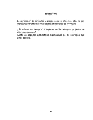 13
CONCLUSION
La generación de partículas y gases; residuos; efluentes, etc., no son
impactos ambientales son aspectos ambientales de proyectos.
¿Se anima a dar ejemplos de aspectos ambientales para proyectos de
diferentes sectores?
Anote los aspectos ambientales significativos de los proyectos que
usted conoce.
 