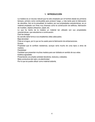 4
1. INTRODUCCIÓN
La madera es un recurso natural que ha sido empleado por el hombre desde los primeros
tiempos, primero como combustible para producir fuego, y más tarde para la fabricación
de utensilios. Aún en la actualidad, la madera, por sus propiedades características, es un
material empleado con fines muy diversos como la construcción de edificios, fabricación
de muebles, objetos artesanos, papel, etc.
Lo que ha hecho de la madera un material tan utilizado son sus propiedades
características, que estudiamos a continuación:
Fácil de trabajar
Es sencillo darle forma si se empléenlos útiles adecuados.
Baja densidad
Flota en el agua, por lo que se ha usado para la fabricación de embarcaciones.
Dureza
Propiedad que le confiere resistencia, aunque varía mucho de unos tipos a otros de
madera.
Flexibilidad
Facilidad que presentan muchas madera para ser doblada en sentido de sus vetas.
Estética agradable
Presentando una amplia variedad decolores, texturas y veteados.
Mala conductora del calor y la electricidad
Por lo que se puede utilizar como material aislante.
 