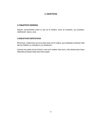 5
2. OBJETIVOS
2.1OBJETIVO GENERAL
Adquirir conocimientos sobre lo que es la madera, como se compone, sus procesos,
clasificación, tipos y usos.
2.2OBJETIVOS ESPECIFICOS
Reconocer y determinar que se puede sacar de la madera, que materiales contienen este
tipo de material, su contextura y su resistencia.
Conocer las partes de los troncos, cual es la madera más dura y más blanda para hacer
diferentes procesos hasta para hacer papel.
 