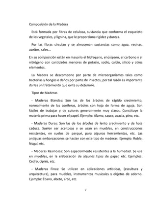 7
Composición de la Madera
Está formada por fibras de celulosa, sustancia que conforma el esqueleto
de los vegetales, y lignina, que le proporciona rigidez y dureza.
Por las fibras circulan y se almacenan sustancias como agua, resinas,
aceites, sales...
En su composición están en mayoría el hidrógeno, el oxígeno, el carbono y el
nitrógeno con cantidades menores de potasio, sodio, calcio, silicio y otros
elementos.
La Madera se descompone por parte de microorganismos tales como
bacterias y hongos o daños por parte de insectos, por tal razón es importante
darles un tratamiento que evite su deterioro.
Tipos de Maderas
- Maderas Blandas: Son las de los árboles de rápido crecimiento,
normalmente de las coníferas, árboles con hoja de forma de aguja. Son
fáciles de trabajar y de colores generalmente muy claros. Constituye la
materia prima para hacer el papel. Ejemplo: Álamo, sauce, acacia, pino, etc.
- Maderas Duras: Son las de los árboles de lento crecimiento y de hoja
caduca. Suelen ser aceitosas y se usan en muebles, en construcciones
resistentes, en suelos de parqué, para algunas herramientas, etc. Las
antiguas embarcaciones se hacían con este tipo de maderas. Ejemplo: Roble,
Nogal, etc.
- Maderas Resinosas: Son especialmente resistentes a la humedad. Se usa
en muebles, en la elaboración de algunos tipos de papel, etc. Ejemplos:
Cedro, ciprés, etc.
- Maderas Finas: Se utilizan en aplicaciones artísticas, (escultura y
arquitectura), para muebles, instrumentos musicales y objetos de adorno.
Ejemplo: Ébano, abeto, arce, etc.
 