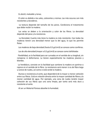 9
Es dúctil, maleable y tenaz.
El color es debido a las sales, colorantes y resinas. Las más oscuras son más
resistentes y duraderas.
La textura depende del tamaño de los poros. Condiciona el tratamiento
que debe recibir la madera.
Las vetas se deben a la orientación y color de las fibras. La densidad
depende del peso y la resistencia.
La Densidad, Cuanto más tiene la madera es más resistente. Casi todas las
maderas tienen una densidad menor que la del agua, lo que les permite
flotar.
Las maderas de baja densidad (hasta 0.5 gr/cm3) se conoce como coníferas.
Las de alta densidad (mayor a 0.5 gr/cm3) se conoce como latifaliadas
Flexibilidad, es la facilidad para ser curvadas en el sentido de su longitud, sin
romperse ni deformarse. La tienen especialmente las maderas jóvenes y
blandas.
La hendidura, consiste en la facilidad que contiene la madera en partirse o
rajarse en el sentido de la fibra. La resistencia será menor si es de fibra larga
y carece de nudos, así como si está verde la madera.
Dureza o resistencia al corte, que dependerá de la mayor o menor cohesión
entre sus fibras. Está en relación directa entre la mayor cantidad de fibras y la
menor cantidad de agua. Por ejemplo, una zona de nudos tendrá mayor
cohesión de sus fibras que una zona limpia, por tanto será más dura y
resistente al corte.
Al ser un Material Poroso absorbe la humedad.
 
