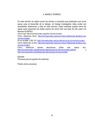 16
4. MARCO TEÓRICO
En esta sección se deben poner las teorías y conceptos que pretendes usar como
apoyo para el desarrollo de tu trabajo. Un trabajo investigativo debe contar con
abundantes referencias y citas en esta sección. Estas entradas pueden servir de
ayuda para solucionar tus dudas acerca de cómo citar una idea de otro autor con
Normas ICONTEC.
Cómo citar: http://normasicontec.org/citar-normas-icontec/
Cómo referenciar libros: http://normasicontec.org/como-hacer-referencias-de-libros-con-
normas-icontec/
El uso de IBID y OB. CIT: http://normasicontec.org/uso-ibid-ob-cit-op-cit-normas-icontec/
Cómo referenciar un libro: http://normasicontec.org/como-hacer-referencias-de-libros-con-
normas-icontec/
Cómo referenciar fuentes electrónicas (Sitios web, videos, etc):
http://normasicontec.org/referencias-electronicas-en-normas-icontec-parte-2/ y
http://normasicontec.org/referencias-electronicas-normas-icontec/
Ejemplo
Procesos para la gestión de sistemas:
Partes de los procesos:
 