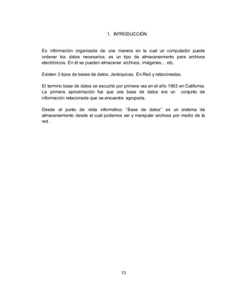 13
1. INTRODUCCIÓN
Es información organizada de una manera en la cual un computador puede
ordenar los datos necesarios; es un tipo de almacenamiento para archivos
electrónicos. En él se pueden almacenar archivos, imágenes… etc.
Existen 3 tipos de bases de datos; Jerárquicas, En Red y relacionadas.
El termino base de datos se escuchó por primera vez en el año 1963 en California.
La primera aproximación fue que una base de datos era un conjunto de
información relacionada que se encuentra agrupada.
Desde el punto de vista informático ‘’Base de datos’’ es un sistema de
almacenamiento desde el cual podemos ver y manipular archivos por medio de la
red .
 