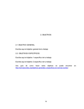 14
2. OBJETIVOS
2.1 OBJETIVO GENERAL
Escribe aquí el objetivo general de tu trabajo
2.2 OBJETIVOS ESPECÍFICOS
Escribe aquí el objetivo 1 específico de tu trabajo
Escribe aquí el objetivo 2 específico de tu trabajo
Una guía de como hacer estos objetivos se puede encontrar en:
http://normasicontec.org/objetivos-generales-y-especificos-en-normas-icontec/
 