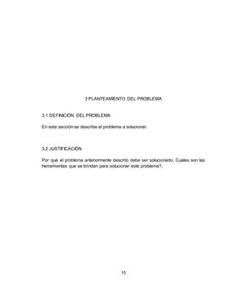 15
3 PLANTEAMIENTO DEL PROBLEMA
3.1 DEFINICIÓN DEL PROBLEMA
En esta sección se describe el problema a solucionar.
3.2 JUSTIFICACIÓN
Por qué el problema anteriormente descrito debe ser solucionado. Cuáles son las
herramientas que se brindan para solucionar este problema?.
 