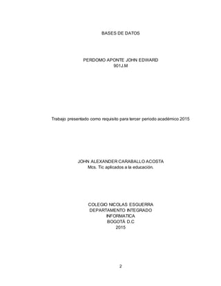 2
BASES DE DATOS
PERDOMO APONTE JOHN EDWARD
901J.M
Trabajo presentado como requisito para tercer periodo académico 2015
JOHN ALEXANDER CARABALLO ACOSTA
Mcs. Tic aplicados a la educación.
COLEGIO NICOLAS ESGUERRA
DEPARTAMENTO INTEGRADO
INFORMATICA
BOGOTÁ D.C
2015
 
