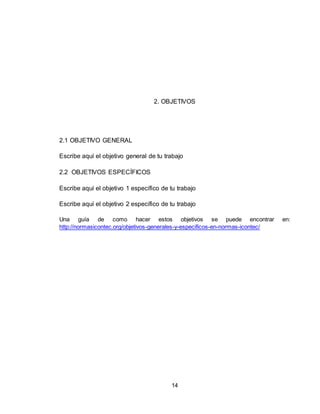 14
2. OBJETIVOS
2.1 OBJETIVO GENERAL
Escribe aquí el objetivo general de tu trabajo
2.2 OBJETIVOS ESPECÍFICOS
Escribe aquí el objetivo 1 específico de tu trabajo
Escribe aquí el objetivo 2 específico de tu trabajo
Una guía de como hacer estos objetivos se puede encontrar en:
http://normasicontec.org/objetivos-generales-y-especificos-en-normas-icontec/
 
