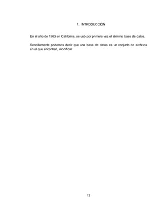 13
1. INTRODUCCIÓN
En el año de 1963 en California, se usó por primera vez el término base de datos.
Sencillamente podemos decir que una base de datos es un conjunto de archivos
en el que encontrar, modificar
 