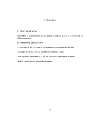 14
2. OBJETIVOS
2.1 OBJETIVO GENERAL
Comprobar el funcionamiento de las bases de datos y aplicar el conocimiento en
un futuro cercano
2.2 OBJETIVOS ESPECÍFICOS
• Lograr obtener el conocimiento necesario acerca de las bases de datos
• Investigar las formas en que se utilizan las bases de datos
•Analizar el uso de Access 2010 en las compañías y empresas modernas
• Aplicar conocimientos aprendidos y previos.
 