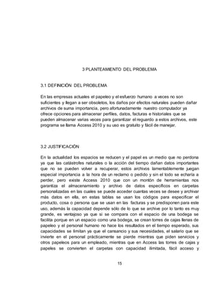 15
3 PLANTEAMIENTO DEL PROBLEMA
3.1 DEFINICIÓN DEL PROBLEMA
En las empresas actuales el papeleo y el esfuerzo humano a veces no son
suficientes y llegan a ser obsoletos, los daños por efectos naturales pueden dañar
archivos de suma importancia, pero afortunadamente nuestro computador ya
ofrece opciones para almacenar perfiles, datos, facturas e historiales que se
pueden almacenar varias veces para garantizar el reguardo a estos archivos, este
programa se llama Access 2010 y su uso es gratuito y fácil de manejar.
3.2 JUSTIFICACIÓN
En la actualidad los espacios se reducen y el papel es un medio que no perdona
ya que las catástrofes naturales o la acción del tiempo dañan datos importantes
que no se pueden volver a recuperar, estos archivos lamentablemente juegan
especial importancia a la hora de un reclamo o pedido y sin el todo se echaría a
perder, pero existe Access 2010 que con un montón de herramientas nos
garantiza el almacenamiento y archivo de datos específicos en carpetas
personalizadas en las cuales se puede acceder cuantas veces se desee y archivar
más datos en ella, en estas tablas se usan los códigos para especificar el
producto, cosa o persona que se usan en las facturas y se predisponen para este
uso, además la capacidad depende sólo de lo que se archive por lo tanto es muy
grande, es ventajoso ya que si se compara con el espacio de una bodega se
facilita porque en un espacio como una bodega, se crean torres de cajas llenas de
papeleo y el personal humano no hace los resultados en el tiempo esperado, sus
capacidades se limitan ya que el cansancio y sus necesidades, el salario que se
invierte en el personal prácticamente se pierde mientras que piden servicios y
otros papeleos para un empleado, mientras que en Access las torres de cajas y
papeles se convierten el carpetas con capacidad ilimitada, fácil acceso y
 