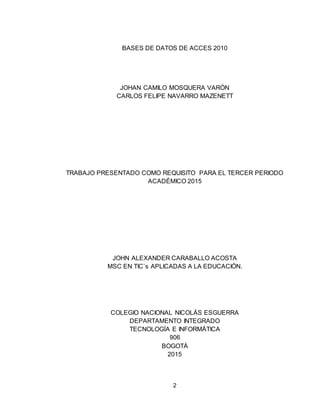 2
BASES DE DATOS DE ACCES 2010
JOHAN CAMILO MOSQUERA VARÓN
CARLOS FELIPE NAVARRO MAZENETT
TRABAJO PRESENTADO COMO REQUISITO PARA EL TERCER PERIODO
ACADÉMICO 2015
JOHN ALEXANDER CARABALLO ACOSTA
MSC EN TIC`s APLICADAS A LA EDUCACIÓN.
COLEGIO NACIONAL NICOLÁS ESGUERRA
DEPARTAMENTO INTEGRADO
TECNOLOGÍA E INFORMÁTICA
906
BOGOTÁ
2015
 