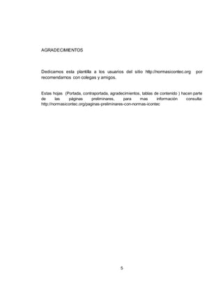 5
AGRADECIMIENTOS
Dedicamos esta plantilla a los usuarios del sitio http://normasicontec.org por
recomendarnos con colegas y amigos.
Estas hojas (Portada, contraportada, agradecimientos, tablas de contenido ) hacen parte
de las páginas preliminares, para mas información consulta:
http://normasicontec.org/paginas-preliminares-con-normas-icontec
 