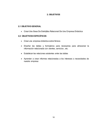14
2. OBJETIVOS
2.1 OBJETIVO GENERAL
 Crear Una Base De Datirijillos Relacional De Una Empresa Didáctica
2.2 OBJETIVOS ESPECÍFICOS
 Crear una empresa didáctica sobre férreos
 Diseñar las tablas y formularios para necesarias para almacenar la
información relacionada con clientes, servicios , etc.
 Establecer las relaciones existentes entre las tablas
 Aprender a crear informes relacionadas a los intereses o necesidades de
nuestra empresa
 