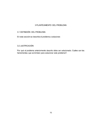 15
3 PLANTEAMIENTO DEL PROBLEMA
3.1 DEFINICIÓN DEL PROBLEMA
En esta sección se describe el problema a solucionar.
3.2 JUSTIFICACIÓN
Por qué el problema anteriormente descrito debe ser solucionado. Cuáles son las
herramientas que se brindan para solucionar este problema?.
 