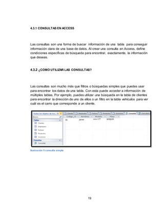 19
4.3.1 CONSULTAS EN ACCESS
Las consultas son una forma de buscar información de una tabla para conseguir
información clara de una base de datos. Al crear una consulta en Access, define
condiciones específicas de búsqueda para encontrar, exactamente, la información
que deseas.
4.3.2 ¿COMO UTILIZAR LAS CONSULTAS?
Las consultas son mucho más que filtros o búsquedas simples que puedes usar
para encontrar los datos de una tabla. Con esta puede acceder a información de
múltiples tablas. Por ejemplo, puedes utilizar una búsqueda en la tabla de clientes
para encontrar la dirección de uno de ellos o un filtro en la tabla vehículos para ver
cuál es el carro que corresponde a un cliente.
Ilustración 5 consulta simple
 