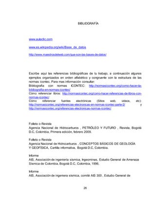 26
BIBLIOGRAFÍA
www.aulaclic.com
www.es.wikipedia.org/wiki/Base_de_datos
http://www.maestrosdelweb.com/que-son-las-bases-de-datos/
Escribe aquí las referencias bibliográficas de tu trabajo, a continuación algunos
ejemplos organizados en orden alfabético y congruente con la estructura de las
normas icontec. Para mas información consultar:
Bibliografia con normas ICONTEC: http://normasicontec.org/como-hacer-la-
bibliografia-en-normas-icontec/
Cómo referenciar libros: http://normasicontec.org/como-hacer-referencias-de-libros-con-
normas-icontec/
Cómo referenciar fuentes electrónicas (Sitios web, videos, etc):
http://normasicontec.org/referencias-electronicas-en-normas-icontec-parte-2/ y
http://normasicontec.org/referencias-electronicas-normas-icontec/
Folleto o Revista
Agencia Nacional de Hidrocarburos , PETRÓLEO Y FUTURO , Revista, Bogotá
D.C, Colombia, Primera edición, febrero 2009.
Folleto o Revista
Agencia Nacional de Hidrocarburos , CONCEPTOS BÁSICOS DE GEOLOGÍA
Y GEOFÍSICA, Cartilla informativa, Bogotá D.C, Colombia.
Informe
AIS, Asociación de ingeniería sísmica, Ingeominas, Estudio General de Amenaza
Sísmica de Colombia, Bogotá D.C, Colombia, 1996.
Informe
AIS, Asociación de ingeniera sísmica, comité AIS 300 , Estudio General de
 