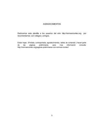 5
AGRADECIMIENTOS
Dedicamos esta plantilla a los usuarios del sitio http://normasicontec.org por
recomendarnos con colegas y amigos.
Estas hojas (Portada, contraportada, agradecimientos, tablas de contenido ) hacen parte
de las páginas preliminares, para mas información consulta:
http://normasicontec.org/paginas-preliminares-con-normas-icontec/
 