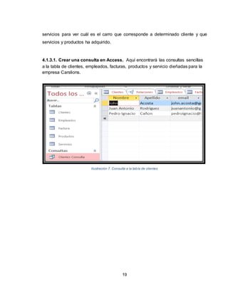19
servicios para ver cuál es el carro que corresponde a determinado cliente y que
servicios y productos ha adquirido.
4.1.3.1. Crear una consulta en Access. Aquí encontrará las consultas sencillas
a la tabla de clientes, empleados, facturas, productos y servicio dieñadas para la
empresa Carslions.
Ilustración 7. Consulta a la tabla de clientes
 