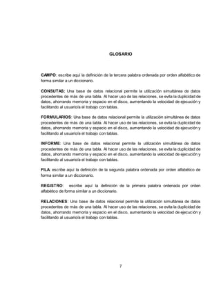 7
GLOSARIO
CAMPO: escribe aquí la definición de la tercera palabra ordenada por orden alfabético de
forma similar a un diccionario.
CONSUTAS: Una base de datos relacional permite la utilización simultánea de datos
procedentes de más de una tabla. Al hacer uso de las relaciones, se evita la duplicidad de
datos, ahorrando memoria y espacio en el disco, aumentando la velocidad de ejecución y
facilitando al usuario/a el trabajo con tablas.
FORMULARIOS: Una base de datos relacional permite la utilización simultánea de datos
procedentes de más de una tabla. Al hacer uso de las relaciones, se evita la duplicidad de
datos, ahorrando memoria y espacio en el disco, aumentando la velocidad de ejecución y
facilitando al usuario/a el trabajo con tablas.
INFORME: Una base de datos relacional permite la utilización simultánea de datos
procedentes de más de una tabla. Al hacer uso de las relaciones, se evita la duplicidad de
datos, ahorrando memoria y espacio en el disco, aumentando la velocidad de ejecución y
facilitando al usuario/a el trabajo con tablas.
FILA: escribe aquí la definición de la segunda palabra ordenada por orden alfabético de
forma similar a un diccionario.
REGISTRO: escribe aquí la definición de la primera palabra ordenada por orden
alfabético de forma similar a un diccionario.
RELACIONES: Una base de datos relacional permite la utilización simultánea de datos
procedentes de más de una tabla. Al hacer uso de las relaciones, se evita la duplicidad de
datos, ahorrando memoria y espacio en el disco, aumentando la velocidad de ejecución y
facilitando al usuario/a el trabajo con tablas.
 