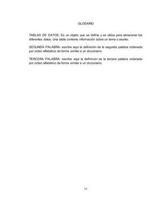 11
GLOSARIO
TABLAS DE DATOS: Es un objeto que se define y se utiliza para almacenar los
diferentes datos. Una tabla contiene información sobre un tema o asunto.
SEGUNDA PALABRA: escribe aquí la definición de la segunda palabra ordenada
por orden alfabético de forma similar a un diccionario.
TERCERA PALABRA: escribe aquí la definición de la tercera palabra ordenada
por orden alfabético de forma similar a un diccionario.
 