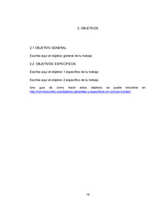 14
2. OBJETIVOS
2.1 OBJETIVO GENERAL
Escribe aquí el objetivo general de tu trabajo
2.2 OBJETIVOS ESPECÍFICOS
Escribe aquí el objetivo 1 específico de tu trabajo
Escribe aquí el objetivo 2 específico de tu trabajo
Una guía de como hacer estos objetivos se puede encontrar en:
http://normasicontec.org/objetivos-generales-y-especificos-en-normas-icontec/
 