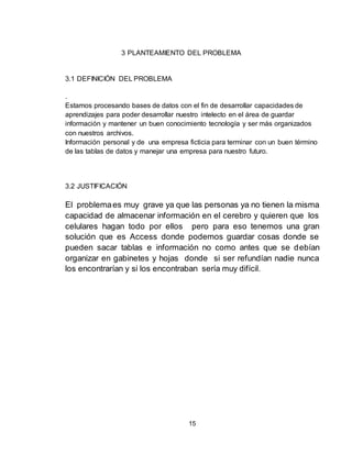 15
3 PLANTEAMIENTO DEL PROBLEMA
3.1 DEFINICIÓN DEL PROBLEMA
.
Estamos procesando bases de datos con el fin de desarrollar capacidades de
aprendizajes para poder desarrollar nuestro intelecto en el área de guardar
información y mantener un buen conocimiento tecnología y ser más organizados
con nuestros archivos.
Información personal y de una empresa ficticia para terminar con un buen término
de las tablas de datos y manejar una empresa para nuestro futuro.
3.2 JUSTIFICACIÓN
El problemaes muy grave ya que las personas ya no tienen la misma
capacidad de almacenar información en el cerebro y quieren que los
celulares hagan todo por ellos pero para eso tenemos una gran
solución que es Access donde podemos guardar cosas donde se
pueden sacar tablas e información no como antes que se debían
organizar en gabinetes y hojas donde si ser refundían nadie nunca
los encontrarían y si los encontraban sería muy difícil.
 