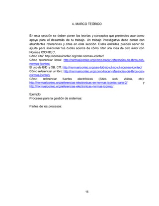 16
4. MARCO TEÓRICO
En esta sección se deben poner las teorías y conceptos que pretendes usar como
apoyo para el desarrollo de tu trabajo. Un trabajo investigativo debe contar con
abundantes referencias y citas en esta sección. Estas entradas pueden servir de
ayuda para solucionar tus dudas acerca de cómo citar una idea de otro autor con
Normas ICONTEC.
Cómo citar: http://normasicontec.org/citar-normas-icontec/
Cómo referenciar libros: http://normasicontec.org/como-hacer-referencias-de-libros-con-
normas-icontec/
El uso de IBID y OB. CIT: http://normasicontec.org/uso-ibid-ob-cit-op-cit-normas-icontec/
Cómo referenciar un libro: http://normasicontec.org/como-hacer-referencias-de-libros-con-
normas-icontec/
Cómo referenciar fuentes electrónicas (Sitios web, videos, etc):
http://normasicontec.org/referencias-electronicas-en-normas-icontec-parte-2/ y
http://normasicontec.org/referencias-electronicas-normas-icontec/
Ejemplo
Procesos para la gestión de sistemas:
Partes de los procesos:
 