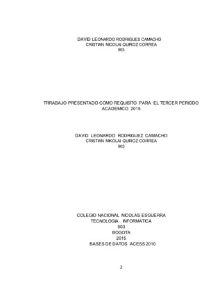 2
DAVID LEONARDO RODRIGUES CAMACHO
CRISTIAN NICOLAI QUIROZ CORREA
903
TRRABAJO PRESENTADO COMO REQUISITO PARA EL TERCER PERIODO
ACADEMICO 2015
DAVID LEONARDO RODRIGUEZ CAMACHO
CRISTIAN NIKOLAI QUIROZ CORREA
903
COLEGIO NACIONAL NICOLAS ESGUERRA
TECNOLOGIA INFORMATICA
903
BOGOTA
2015
BASES DE DATOS ACESS 2010
 
