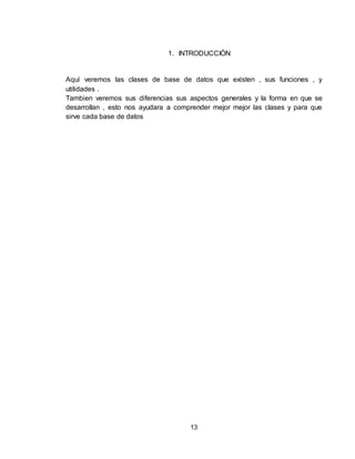 13
1. INTRODUCCIÓN
Aquí veremos las clases de base de datos que existen , sus funciones , y
utilidades .
Tambien veremos sus diferencias sus aspectos generales y la forma en que se
desarrollan , esto nos ayudara a comprender mejor mejor las clases y para que
sirve cada base de datos
 