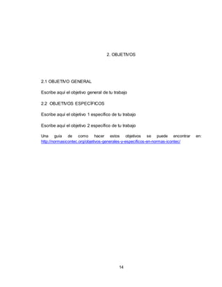 14
2. OBJETIVOS
2.1 OBJETIVO GENERAL
Escribe aquí el objetivo general de tu trabajo
2.2 OBJETIVOS ESPECÍFICOS
Escribe aquí el objetivo 1 específico de tu trabajo
Escribe aquí el objetivo 2 específico de tu trabajo
Una guía de como hacer estos objetivos se puede encontrar en:
http://normasicontec.org/objetivos-generales-y-especificos-en-normas-icontec/
 