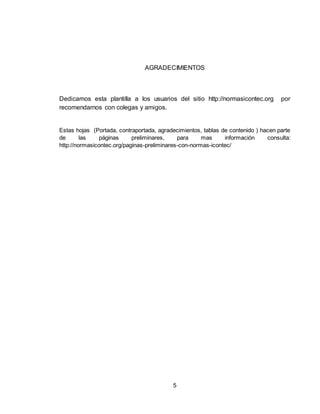 5
AGRADECIMIENTOS
Dedicamos esta plantilla a los usuarios del sitio http://normasicontec.org por
recomendarnos con colegas y amigos.
Estas hojas (Portada, contraportada, agradecimientos, tablas de contenido ) hacen parte
de las páginas preliminares, para mas información consulta:
http://normasicontec.org/paginas-preliminares-con-normas-icontec/
 