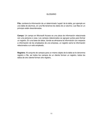 11
GLOSARIO
Fila: contiene la información de un determinado 'sujeto' de la tabla, por ejemplo en
una tabla de alumnos, en una fila tenemos los datos de un alumno. Las filas en un
principio están desordenadas.
Campo: Un campo en Microsoft Access es una pieza de información relacionada
con una persona o cosa. Los campos relacionados se agrupan juntos para formar
un registro. En una base de datos, donde se almacena la información con respecto
a información de los empleados de una empresa, un registro sería la información
relacionada a un solo empleado.
Registro: Al conjunto de campos para un mismo objeto de la tabla se le denomina
registro o fila, así todos los campos de un cliente forman un registro, todos los
datos de otro cliente forman otro registro,
 