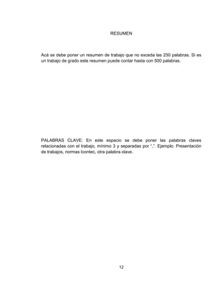12
RESUMEN
Acá se debe poner un resumen de trabajo que no exceda las 250 palabras. Si es
un trabajo de grado este resumen puede contar hasta con 500 palabras.
PALABRAS CLAVE: En este espacio se debe poner las palabras claves
relacionadas con el trabajo, mínimo 3 y separadas por “,”. Ejemplo: Presentación
de trabajos, normas Icontec, otra palabra clave.
 