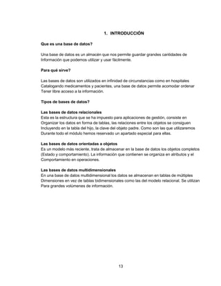 13
1. INTRODUCCIÓN
Que es una base de datos?
Una base de datos es un almacén que nos permite guardar grandes cantidades de
Información que podemos utilizar y usar fácilmente.
Para qué sirve?
Las bases de datos son utilizados en infinidad de circunstancias como en hospitales
Catalogando medicamentos y pacientes, una base de datos permite acomodar ordenar
Tener libre acceso a la información.
Tipos de bases de datos?
Las bases de datos relacionales
Esta es la estructura que se ha impuesto para aplicaciones de gestión, consiste en
Organizar los datos en forma de tablas, las relaciones entre los objetos se consiguen
Incluyendo en la tabla del hijo, la clave del objeto padre. Como son las que utilizaremos
Durante todo el módulo hemos reservado un apartado especial para ellas.
Las bases de datos orientadas a objetos
Es un modelo más reciente, trata de almacenar en la base de datos los objetos completos
(Estado y comportamiento). La información que contienen se organiza en atributos y el
Comportamiento en operaciones.
Las bases de datos multidimensionales
En una base de datos multidimensional los datos se almacenan en tablas de múltiples
Dimensiones en vez de tablas bidimensionales como las del modelo relacional. Se utilizan
Para grandes volúmenes de información.
 