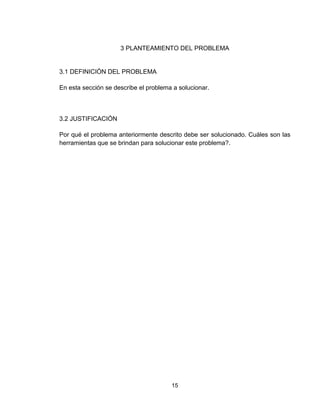 15
3 PLANTEAMIENTO DEL PROBLEMA
3.1 DEFINICIÓN DEL PROBLEMA
En esta sección se describe el problema a solucionar.
3.2 JUSTIFICACIÓN
Por qué el problema anteriormente descrito debe ser solucionado. Cuáles son las
herramientas que se brindan para solucionar este problema?.
 