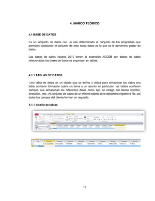 16
4. MARCO TEÓRICO
4.1 BASE DE DATOS
Es un conjunto de datos con un uso determinado el conjunto de los programas que
permiten cuestionar el conjunto de esto estos datos es lo que se le denomina gestor de
datos.
Las bases de datos Access 2010 tienen la extensión ACCDB son bases de datos
relacionadas las bases de datos se organizan en tablas.
4.1.1 TABLAS DE DATOS.
Una tabla de datos es un objeto que se define y utiliza para almacenar los datos una
tabla contiene formación sobre un tema o un asunto en particular; las tablas confieren
campos que almacenan los diferentes datos como tipo de código del cliente nombre,
dirección, etc.; Al conjunto de datos de un mismo objeto se le denomina registro o fila, así
todos los campos del cliente forman un requisito.
4.1.1 diseño de tablas
 