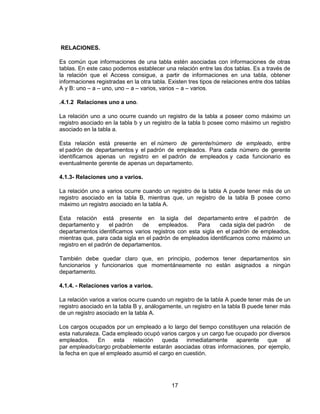 17
RELACIONES.
Es común que informaciones de una tabla estén asociadas con informaciones de otras
tablas. En este caso podemos establecer una relación entre las dos tablas. Es a través de
la relación que el Access consigue, a partir de informaciones en una tabla, obtener
informaciones registradas en la otra tabla. Existen tres tipos de relaciones entre dos tablas
A y B: uno – a – uno, uno – a – varios, varios – a – varios.
.4.1.2 Relaciones uno a uno.
La relación uno a uno ocurre cuando un registro de la tabla a poseer como máximo un
registro asociado en la tabla b y un registro de la tabla b posee como máximo un registro
asociado en la tabla a.
Esta relación está presente en el número de gerente/número de empleado, entre
el padrón de departamentos y el padrón de empleados. Para cada número de gerente
identificamos apenas un registro en el padrón de empleados y cada funcionario es
eventualmente gerente de apenas un departamento.
4.1.3- Relaciones uno a varios.
La relación uno a varios ocurre cuando un registro de la tabla A puede tener más de un
registro asociado en la tabla B, mientras que, un registro de la tabla B posee como
máximo un registro asociado en la tabla A.
Esta relación está presente en la sigla del departamento entre el padrón de
departamento y el padrón de empleados. Para cada sigla del padrón de
departamentos identificamos varios registros con esta sigla en el padrón de empleados,
mientras que, para cada sigla en el padrón de empleados identificamos como máximo un
registro en el padrón de departamentos.
También debe quedar claro que, en principio, podemos tener departamentos sin
funcionarios y funcionarios que momentáneamente no están asignados a ningún
departamento.
4.1.4. - Relaciones varios a varios.
La relación varios a varios ocurre cuando un registro de la tabla A puede tener más de un
registro asociado en la tabla B y, análogamente, un registro en la tabla B puede tener más
de un registro asociado en la tabla A.
Los cargos ocupados por un empleado a lo largo del tiempo constituyen una relación de
esta naturaleza. Cada empleado ocupó varios cargos y un cargo fue ocupado por diversos
empleados. En esta relación queda inmediatamente aparente que al
par empleado/cargo probablemente estarán asociadas otras informaciones, por ejemplo,
la fecha en que el empleado asumió el cargo en cuestión.
 