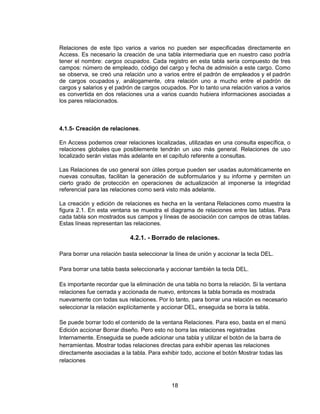 18
Relaciones de este tipo varios a varios no pueden ser especificadas directamente en
Access. Es necesario la creación de una tabla intermediaria que en nuestro caso podría
tener el nombre: cargos ocupados. Cada registro en esta tabla sería compuesto de tres
campos: número de empleado, código del cargo y fecha de admisión a este cargo. Como
se observa, se creó una relación uno a varios entre el padrón de empleados y el padrón
de cargos ocupados y, análogamente, otra relación uno a mucho entre el padrón de
cargos y salarios y el padrón de cargos ocupados. Por lo tanto una relación varios a varios
es convertida en dos relaciones una a varios cuando hubiera informaciones asociadas a
los pares relacionados.
4.1.5- Creación de relaciones.
En Access podemos crear relaciones localizadas, utilizadas en una consulta específica, o
relaciones globales que posiblemente tendrán un uso más general. Relaciones de uso
localizado serán vistas más adelante en el capítulo referente a consultas.
Las Relaciones de uso general son útiles porque pueden ser usadas automáticamente en
nuevas consultas, facilitan la generación de subformularios y su informe y permiten un
cierto grado de protección en operaciones de actualización al imponerse la integridad
referencial para las relaciones como será visto más adelante.
La creación y edición de relaciones es hecha en la ventana Relaciones como muestra la
figura 2.1. En esta ventana se muestra el diagrama de relaciones entre las tablas. Para
cada tabla son mostrados sus campos y líneas de asociación con campos de otras tablas.
Estas líneas representan las relaciones.
4.2.1. - Borrado de relaciones.
Para borrar una relación basta seleccionar la línea de unión y accionar la tecla DEL.
Para borrar una tabla basta seleccionarla y accionar también la tecla DEL.
Es importante recordar que la eliminación de una tabla no borra la relación. Si la ventana
relaciones fue cerrada y accionada de nuevo, entonces la tabla borrada es mostrada
nuevamente con todas sus relaciones. Por lo tanto, para borrar una relación es necesario
seleccionar la relación explícitamente y accionar DEL, enseguida se borra la tabla.
Se puede borrar todo el contenido de la ventana Relaciones. Para eso, basta en el menú
Edición accionar Borrar diseño. Pero esto no borra las relaciones registradas
Internamente. Enseguida se puede adicionar una tabla y utilizar el botón de la barra de
herramientas. Mostrar todas relaciones directas para exhibir apenas las relaciones
directamente asociadas a la tabla. Para exhibir todo, accione el botón Mostrar todas las
relaciones
 