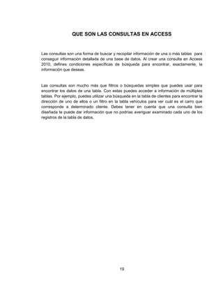 19
QUE SON LAS CONSULTAS EN ACCESS
Las consultas son una forma de buscar y recopilar información de una o más tablas para
conseguir información detallada de una base de datos. Al crear una consulta en Access
2010, defines condiciones específicas de búsqueda para encontrar, exactamente, la
información que deseas.
Las consultas son mucho más que filtros o búsquedas simples que puedes usar para
encontrar los datos de una tabla. Con estas puedes acceder a información de múltiples
tablas. Por ejemplo, puedes utilizar una búsqueda en la tabla de clientes para encontrar la
dirección de uno de ellos o un filtro en la tabla vehículos para ver cuál es el carro que
corresponde a determinado cliente. Debes tener en cuenta que una consulta bien
diseñada te puede dar información que no podrías averiguar examinado cada uno de los
registros de la tabla de datos.
 