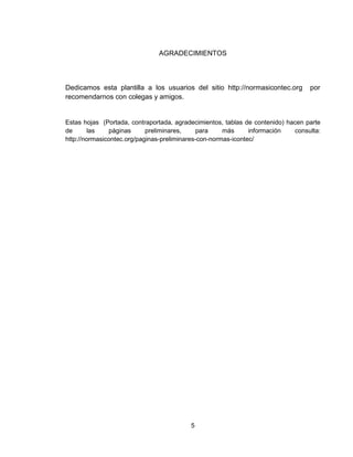 5
AGRADECIMIENTOS
Dedicamos esta plantilla a los usuarios del sitio http://normasicontec.org por
recomendarnos con colegas y amigos.
Estas hojas (Portada, contraportada, agradecimientos, tablas de contenido) hacen parte
de las páginas preliminares, para más información consulta:
http://normasicontec.org/paginas-preliminares-con-normas-icontec/
 