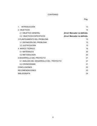 6
CONTENIDO
Pág.
1. INTRODUCCIÓN 13
2. OBJETIVOS 14
2.1 OBJETIVO GENERAL ¡Error! Marcador no definido.
2.2 OBJETIVOS ESPECÍFICOS ¡Error! Marcador no definido.
3 PLANTEAMIENTO DEL PROBLEMA 15
3.1 DEFINICIÓN DEL PROBLEMA 15
3.2 JUSTIFICACIÓN 15
4. MARCO TEÓRICO 16
5.1 MATERIALES 20
5.2 METODOLOGÍA 20
6 DESARROLLO DEL PROYECTO 21
6.1 ANÁLISIS DEL DESARROLLO DEL PROYECTO 21
6.2 CRONOGRAMA 21
CONCLUSIONES 22
RECOMENDACIONES 23
BIBLIOGRAFÍA 24
 